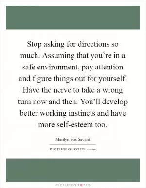 Stop asking for directions so much. Assuming that you’re in a safe environment, pay attention and figure things out for yourself. Have the nerve to take a wrong turn now and then. You’ll develop better working instincts and have more self-esteem too Picture Quote #1