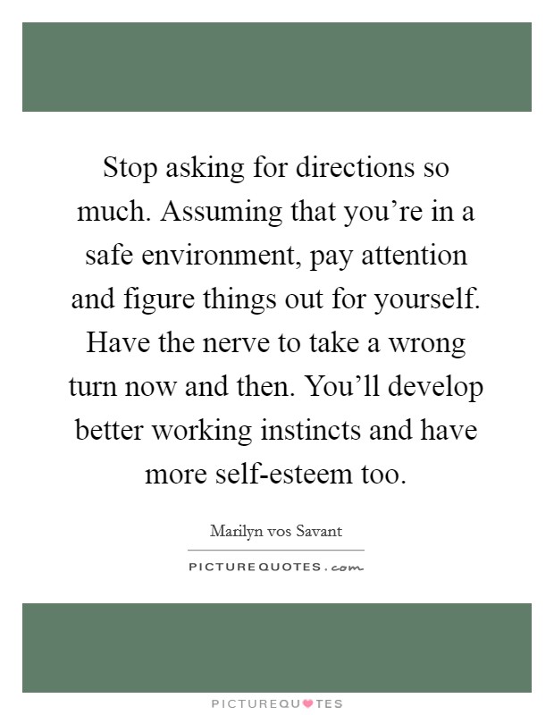 Stop asking for directions so much. Assuming that you're in a safe environment, pay attention and figure things out for yourself. Have the nerve to take a wrong turn now and then. You'll develop better working instincts and have more self-esteem too. Picture Quote #1