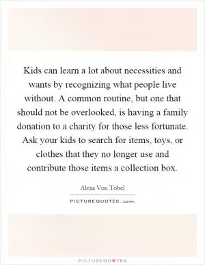 Kids can learn a lot about necessities and wants by recognizing what people live without. A common routine, but one that should not be overlooked, is having a family donation to a charity for those less fortunate. Ask your kids to search for items, toys, or clothes that they no longer use and contribute those items a collection box Picture Quote #1