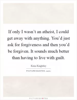 If only I wasn’t an atheist, I could get away with anything. You’d just ask for forgiveness and then you’d be forgiven. It sounds much better than having to live with guilt Picture Quote #1