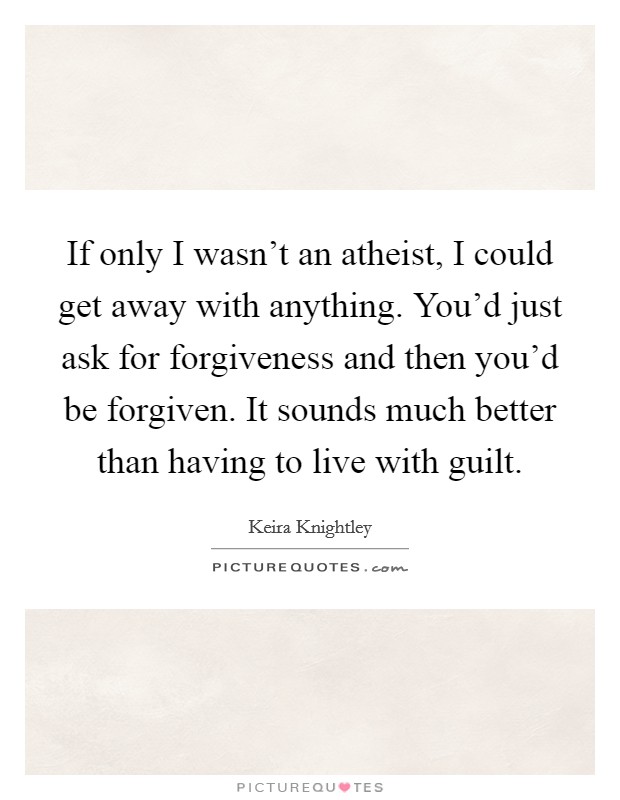 If only I wasn't an atheist, I could get away with anything. You'd just ask for forgiveness and then you'd be forgiven. It sounds much better than having to live with guilt. Picture Quote #1