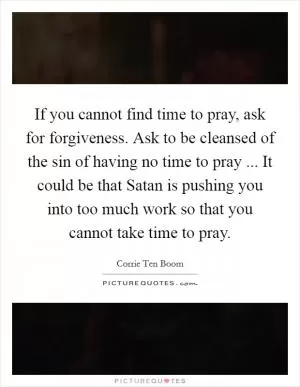 If you cannot find time to pray, ask for forgiveness. Ask to be cleansed of the sin of having no time to pray ... It could be that Satan is pushing you into too much work so that you cannot take time to pray Picture Quote #1