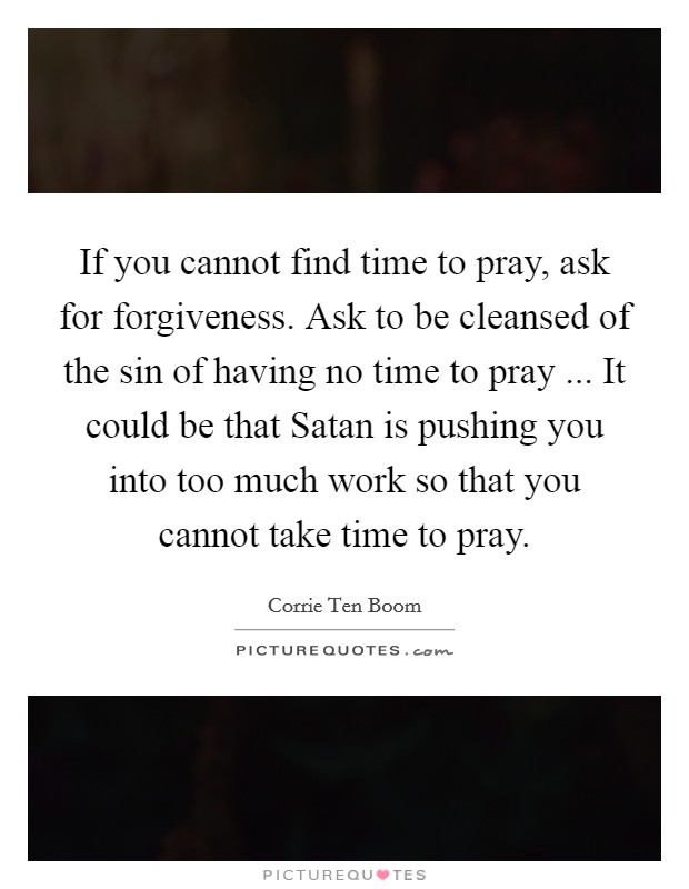 If you cannot find time to pray, ask for forgiveness. Ask to be cleansed of the sin of having no time to pray ... It could be that Satan is pushing you into too much work so that you cannot take time to pray. Picture Quote #1