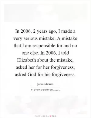 In 2006, 2 years ago, I made a very serious mistake. A mistake that I am responsible for and no one else. In 2006, I told Elizabeth about the mistake, asked her for her forgiveness, asked God for his forgiveness Picture Quote #1