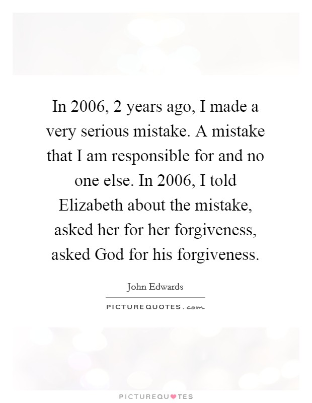 In 2006, 2 years ago, I made a very serious mistake. A mistake that I am responsible for and no one else. In 2006, I told Elizabeth about the mistake, asked her for her forgiveness, asked God for his forgiveness. Picture Quote #1