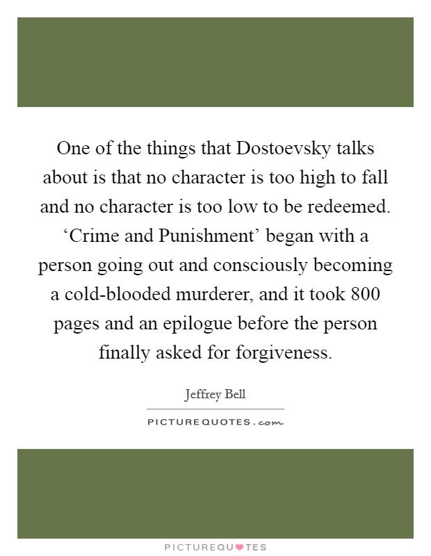 One of the things that Dostoevsky talks about is that no character is too high to fall and no character is too low to be redeemed. ‘Crime and Punishment' began with a person going out and consciously becoming a cold-blooded murderer, and it took 800 pages and an epilogue before the person finally asked for forgiveness. Picture Quote #1