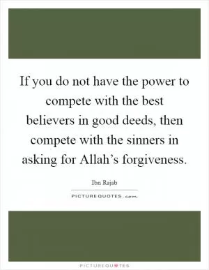 If you do not have the power to compete with the best believers in good deeds, then compete with the sinners in asking for Allah’s forgiveness Picture Quote #1