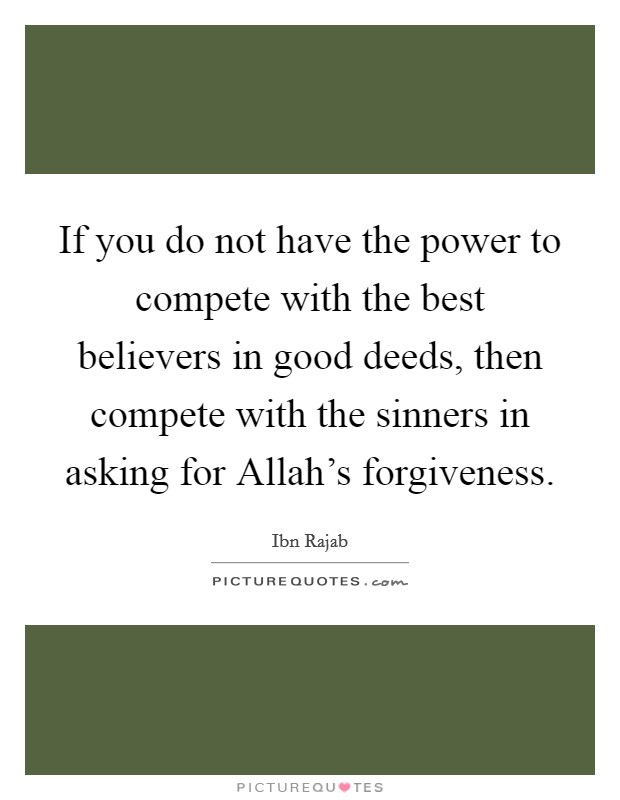 If you do not have the power to compete with the best believers in good deeds, then compete with the sinners in asking for Allah's forgiveness. Picture Quote #1