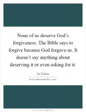 None of us deserve God’s forgiveness. The Bible says to forgive because God forgave us. It doesn’t say anything about deserving it or even asking for it Picture Quote #1