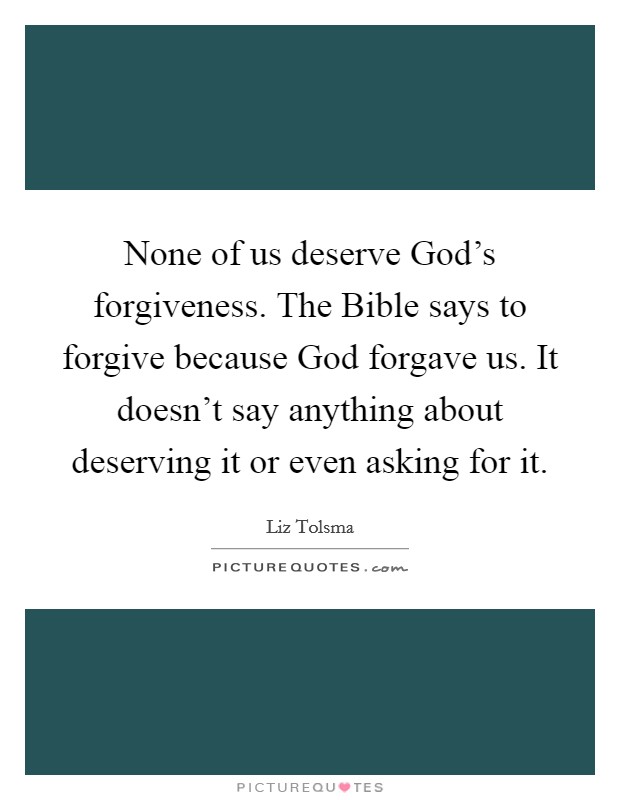 None of us deserve God's forgiveness. The Bible says to forgive because God forgave us. It doesn't say anything about deserving it or even asking for it. Picture Quote #1