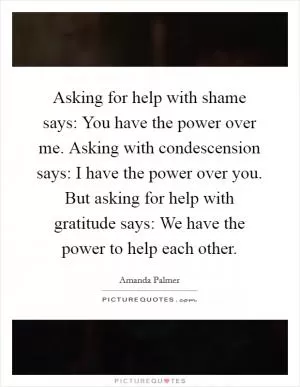 Asking for help with shame says: You have the power over me. Asking with condescension says: I have the power over you. But asking for help with gratitude says: We have the power to help each other Picture Quote #1