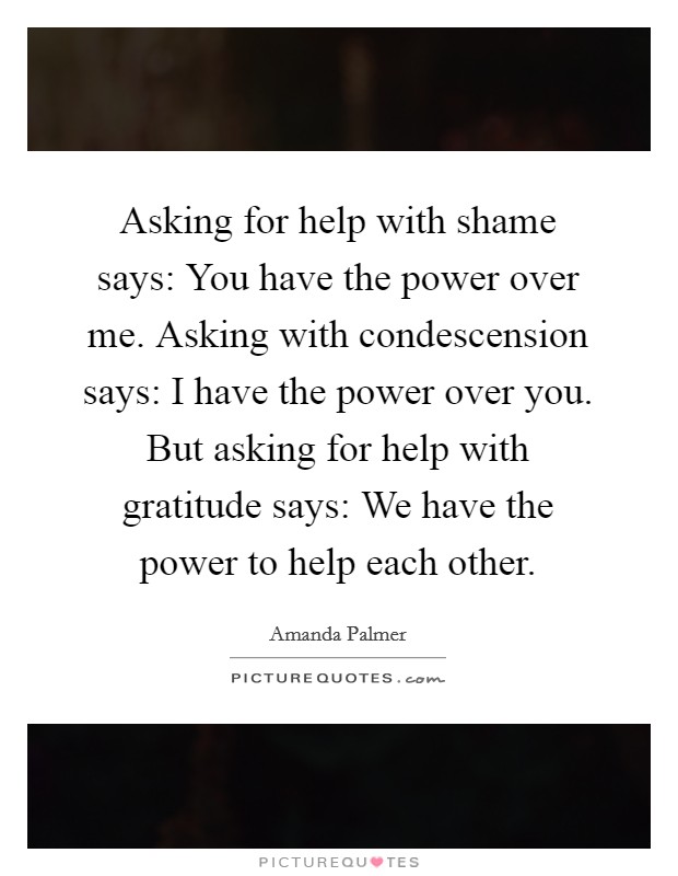 Asking for help with shame says: You have the power over me. Asking with condescension says: I have the power over you. But asking for help with gratitude says: We have the power to help each other. Picture Quote #1
