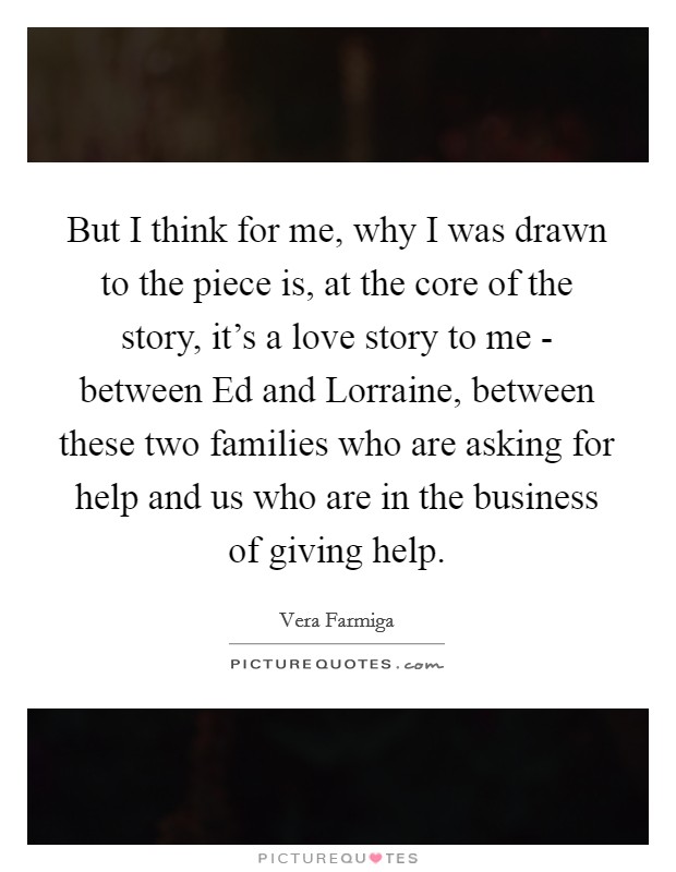 But I think for me, why I was drawn to the piece is, at the core of the story, it's a love story to me - between Ed and Lorraine, between these two families who are asking for help and us who are in the business of giving help. Picture Quote #1