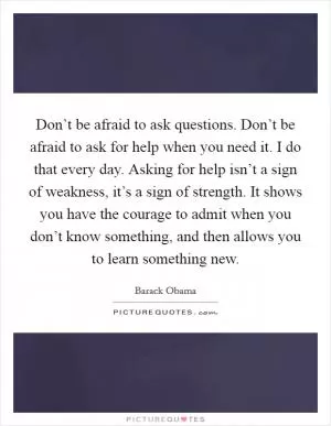 Don’t be afraid to ask questions. Don’t be afraid to ask for help when you need it. I do that every day. Asking for help isn’t a sign of weakness, it’s a sign of strength. It shows you have the courage to admit when you don’t know something, and then allows you to learn something new Picture Quote #1