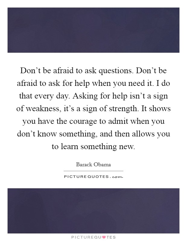 Don't be afraid to ask questions. Don't be afraid to ask for help when you need it. I do that every day. Asking for help isn't a sign of weakness, it's a sign of strength. It shows you have the courage to admit when you don't know something, and then allows you to learn something new. Picture Quote #1