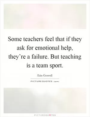 Some teachers feel that if they ask for emotional help, they’re a failure. But teaching is a team sport Picture Quote #1