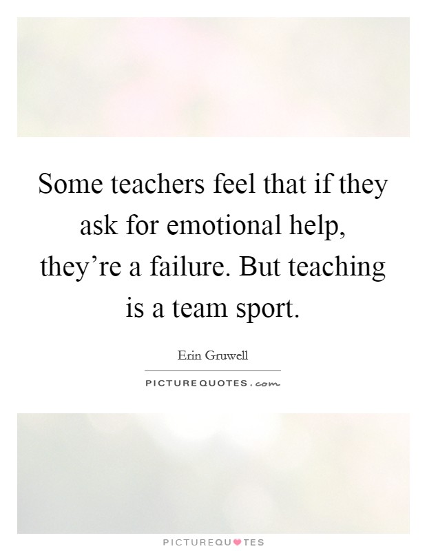 Some teachers feel that if they ask for emotional help, they’re a failure. But teaching is a team sport Picture Quote #1