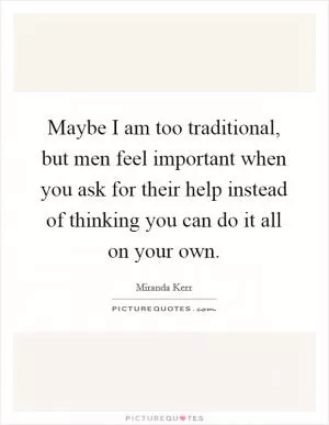 Maybe I am too traditional, but men feel important when you ask for their help instead of thinking you can do it all on your own Picture Quote #1