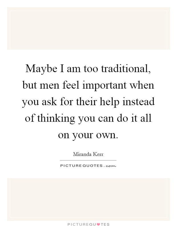 Maybe I am too traditional, but men feel important when you ask for their help instead of thinking you can do it all on your own. Picture Quote #1