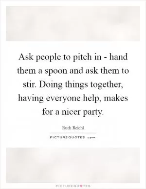 Ask people to pitch in - hand them a spoon and ask them to stir. Doing things together, having everyone help, makes for a nicer party Picture Quote #1