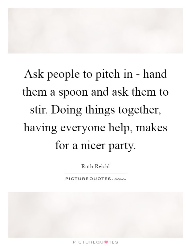Ask people to pitch in - hand them a spoon and ask them to stir. Doing things together, having everyone help, makes for a nicer party. Picture Quote #1