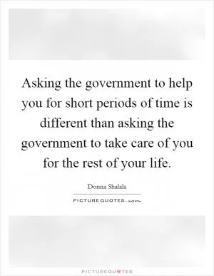 Asking the government to help you for short periods of time is different than asking the government to take care of you for the rest of your life Picture Quote #1