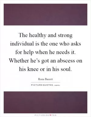 The healthy and strong individual is the one who asks for help when he needs it. Whether he’s got an abscess on his knee or in his soul Picture Quote #1