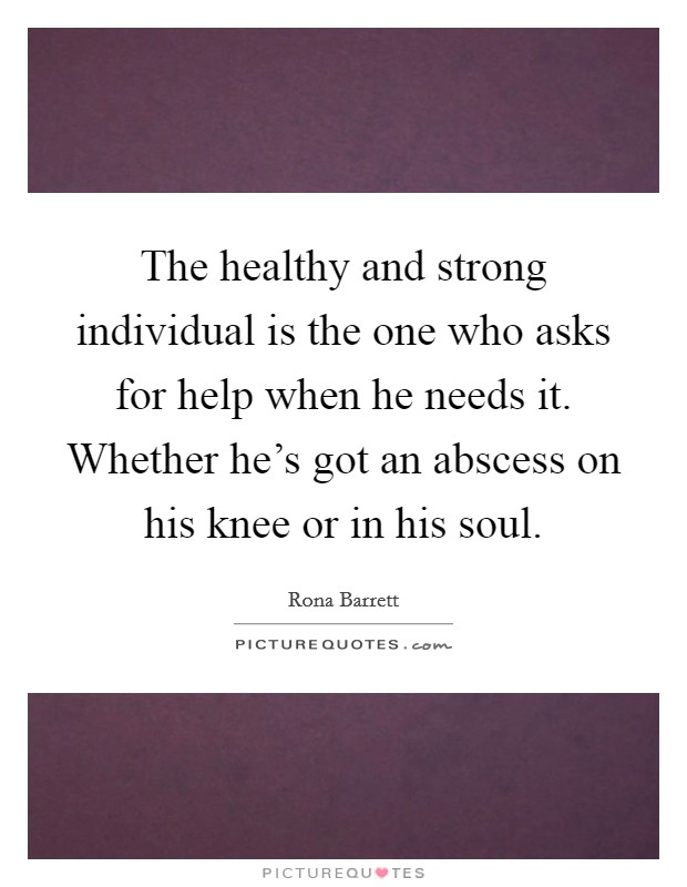 The healthy and strong individual is the one who asks for help when he needs it. Whether he's got an abscess on his knee or in his soul. Picture Quote #1