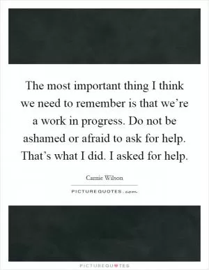 The most important thing I think we need to remember is that we’re a work in progress. Do not be ashamed or afraid to ask for help. That’s what I did. I asked for help Picture Quote #1