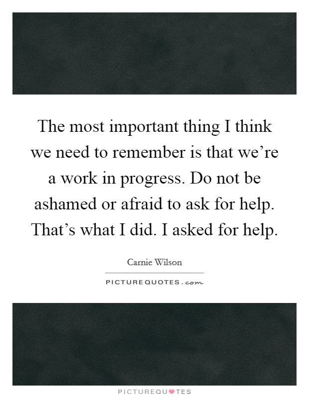 The most important thing I think we need to remember is that we're a work in progress. Do not be ashamed or afraid to ask for help. That's what I did. I asked for help. Picture Quote #1