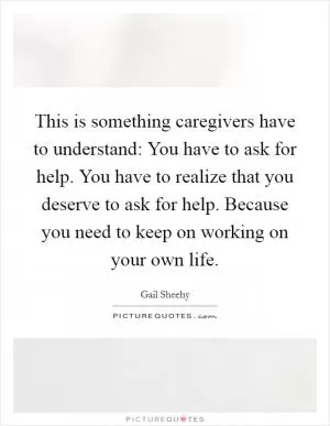 This is something caregivers have to understand: You have to ask for help. You have to realize that you deserve to ask for help. Because you need to keep on working on your own life Picture Quote #1