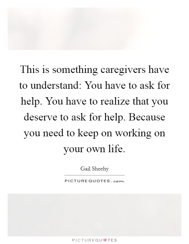 This is something caregivers have to understand: You have to ask for help. You have to realize that you deserve to ask for help. Because you need to keep on working on your own life. Picture Quote #1
