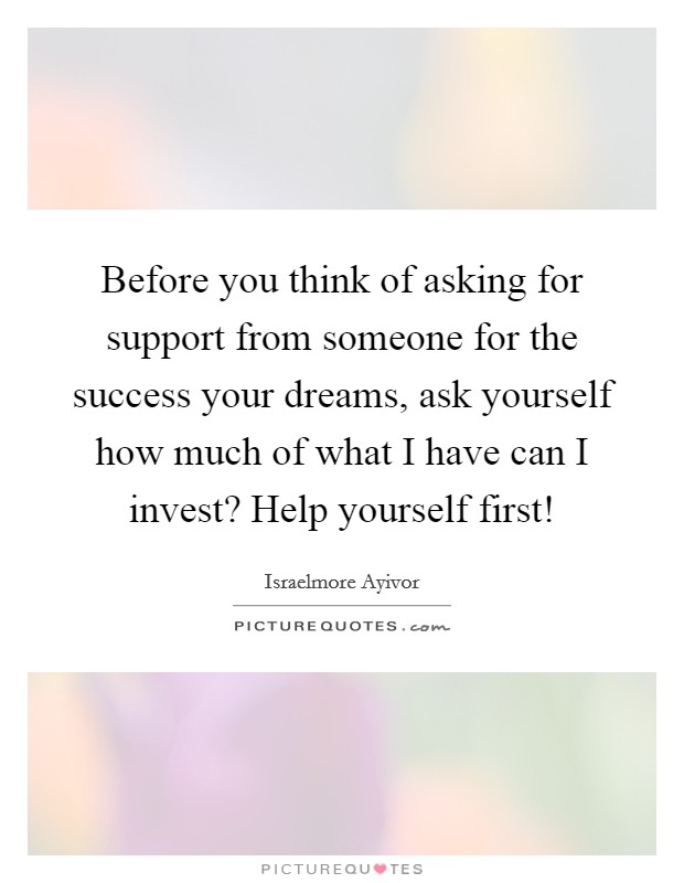 Before you think of asking for support from someone for the success your dreams, ask yourself how much of what I have can I invest? Help yourself first! Picture Quote #1
