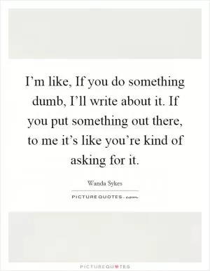 I’m like, If you do something dumb, I’ll write about it. If you put something out there, to me it’s like you’re kind of asking for it Picture Quote #1