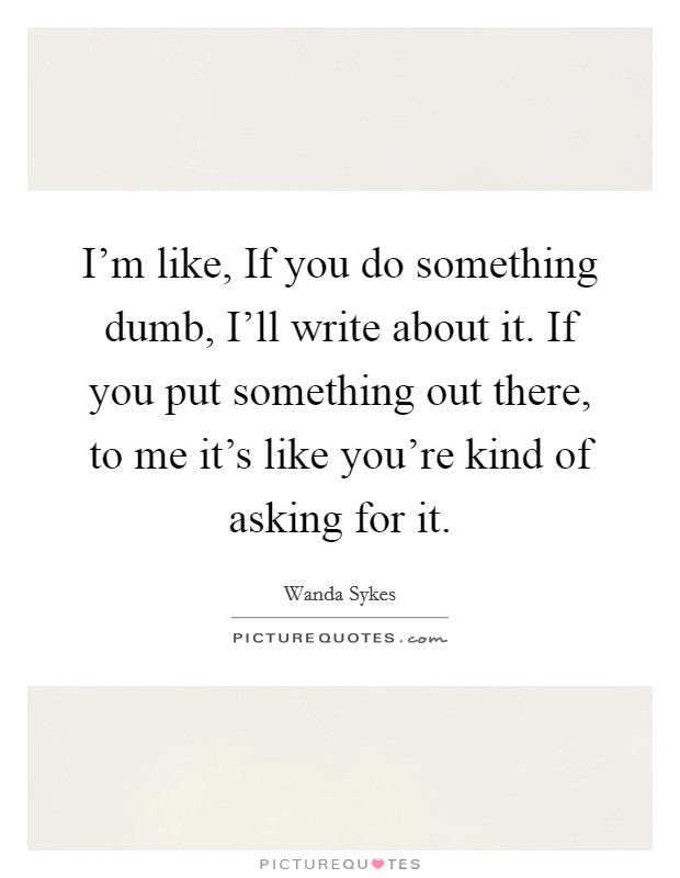 I'm like, If you do something dumb, I'll write about it. If you put something out there, to me it's like you're kind of asking for it. Picture Quote #1