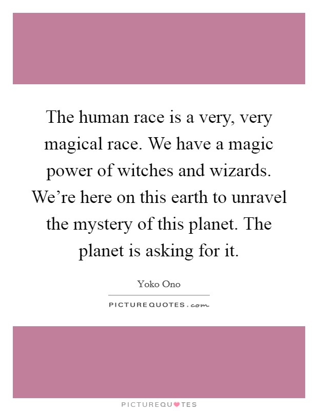 The human race is a very, very magical race. We have a magic power of witches and wizards. We're here on this earth to unravel the mystery of this planet. The planet is asking for it. Picture Quote #1