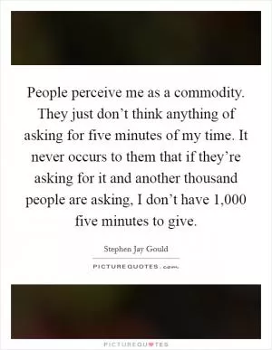 People perceive me as a commodity. They just don’t think anything of asking for five minutes of my time. It never occurs to them that if they’re asking for it and another thousand people are asking, I don’t have 1,000 five minutes to give Picture Quote #1