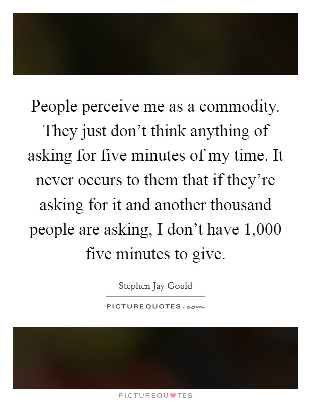 People perceive me as a commodity. They just don't think anything of asking for five minutes of my time. It never occurs to them that if they're asking for it and another thousand people are asking, I don't have 1,000 five minutes to give. Picture Quote #1
