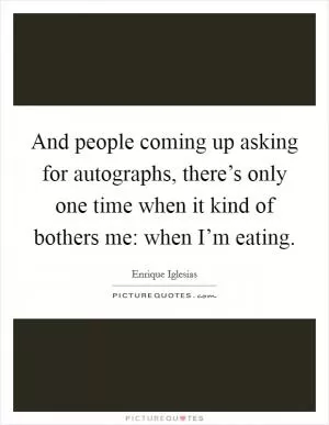 And people coming up asking for autographs, there’s only one time when it kind of bothers me: when I’m eating Picture Quote #1