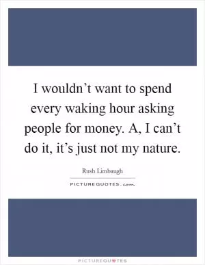 I wouldn’t want to spend every waking hour asking people for money. A, I can’t do it, it’s just not my nature Picture Quote #1