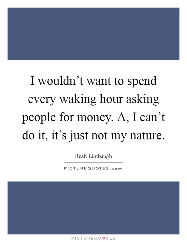 I wouldn't want to spend every waking hour asking people for money. A, I can't do it, it's just not my nature. Picture Quote #1