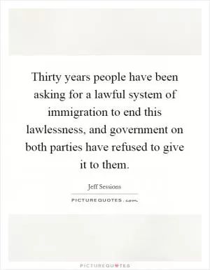 Thirty years people have been asking for a lawful system of immigration to end this lawlessness, and government on both parties have refused to give it to them Picture Quote #1