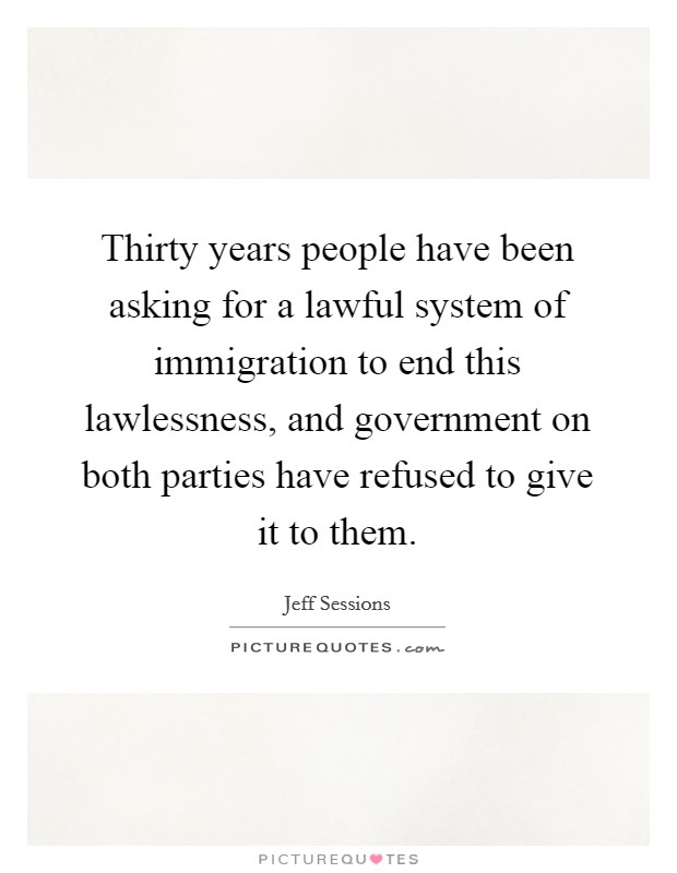 Thirty years people have been asking for a lawful system of immigration to end this lawlessness, and government on both parties have refused to give it to them. Picture Quote #1