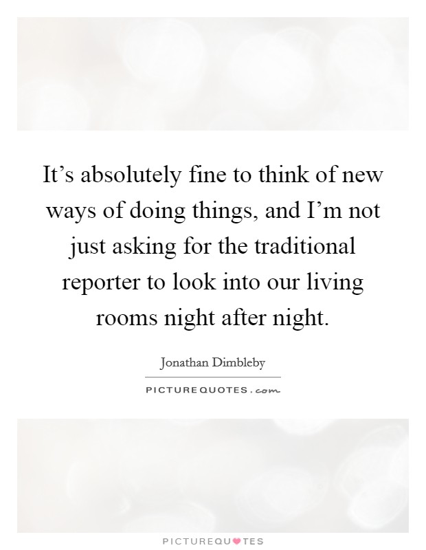 It's absolutely fine to think of new ways of doing things, and I'm not just asking for the traditional reporter to look into our living rooms night after night. Picture Quote #1
