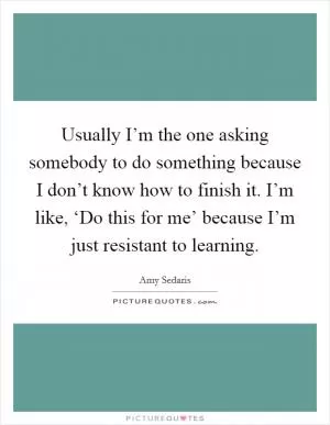 Usually I’m the one asking somebody to do something because I don’t know how to finish it. I’m like, ‘Do this for me’ because I’m just resistant to learning Picture Quote #1