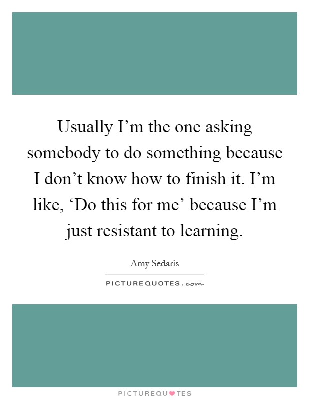 Usually I'm the one asking somebody to do something because I don't know how to finish it. I'm like, ‘Do this for me' because I'm just resistant to learning. Picture Quote #1
