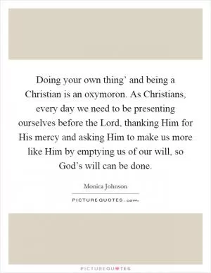 Doing your own thing’ and being a Christian is an oxymoron. As Christians, every day we need to be presenting ourselves before the Lord, thanking Him for His mercy and asking Him to make us more like Him by emptying us of our will, so God’s will can be done Picture Quote #1
