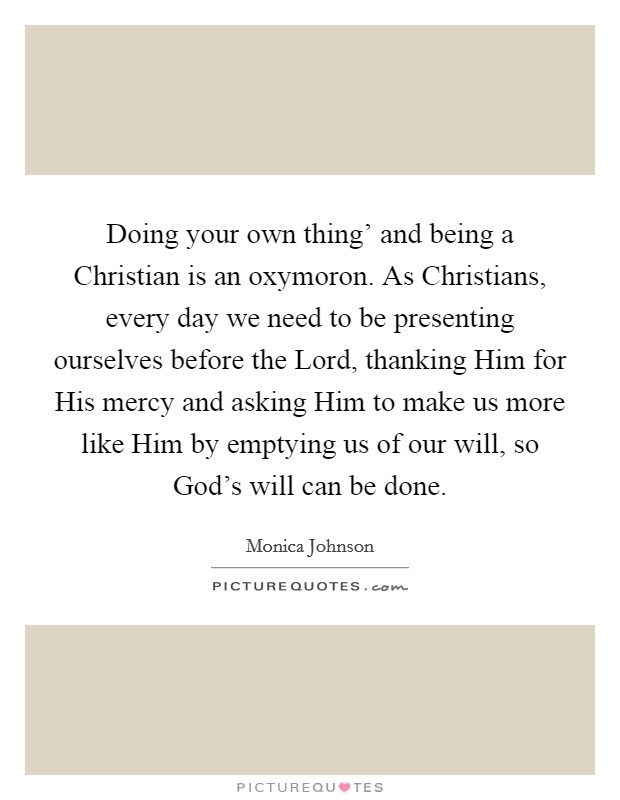 Doing your own thing' and being a Christian is an oxymoron. As Christians, every day we need to be presenting ourselves before the Lord, thanking Him for His mercy and asking Him to make us more like Him by emptying us of our will, so God's will can be done. Picture Quote #1