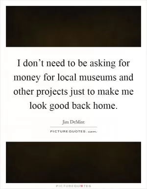 I don’t need to be asking for money for local museums and other projects just to make me look good back home Picture Quote #1