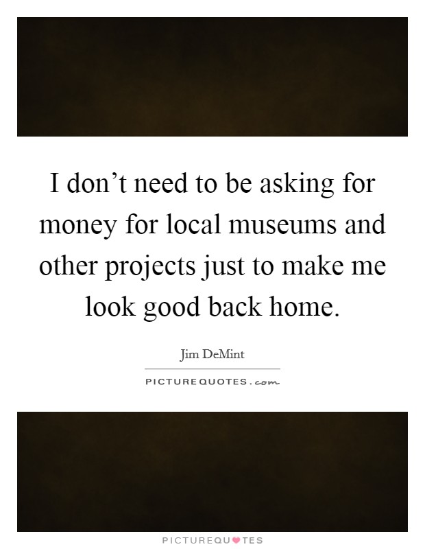 I don't need to be asking for money for local museums and other projects just to make me look good back home. Picture Quote #1